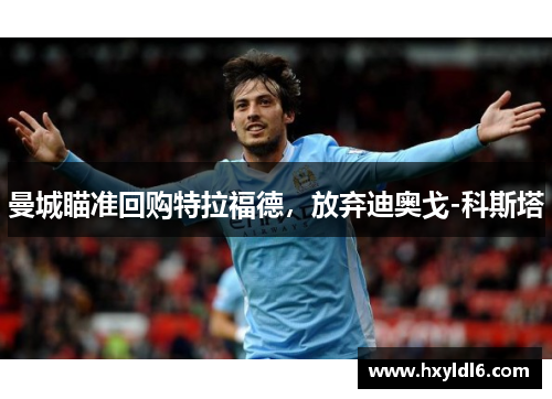 曼城瞄准回购特拉福德，放弃迪奥戈-科斯塔